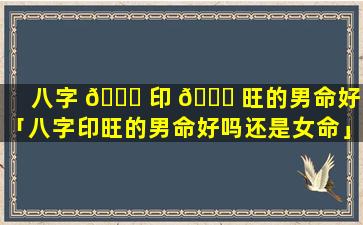 八字 🐈 印 🐞 旺的男命好吗「八字印旺的男命好吗还是女命」